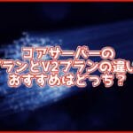 【徹底比較】コアサーバーのV1プランとV2プランの違いは?おすすめはどっち?