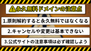 永久無料ドメインの注意点 1.原則解約すると永久無料ではなくなる 2.キャンセルや変更は基本できない 3.公式サイトの注意事項は必ず確認しよう