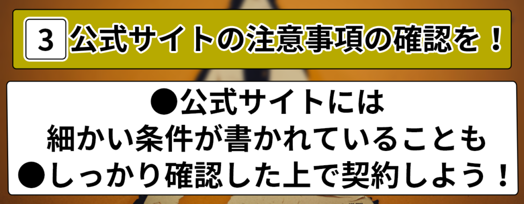 3.公式サイトの注意事項の確認を! ●公式サイトには細かい条件が書かれていることも ●しっかり確認した上で契約しよう!