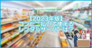 【2023年版】コンビニ払いで使えるレンタルサーバーは？